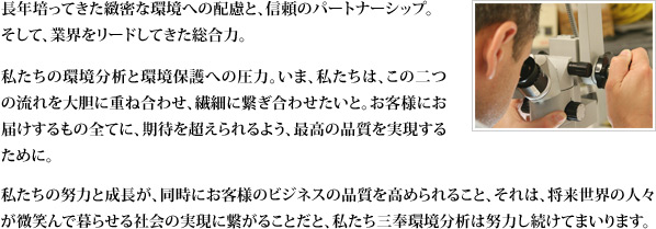 長年培ってきた緻密な環境への配慮と、信頼のパートナーシップ。そして、業界をリードしてきた総合力。私たちの環境分析と環境保護への圧力。いま、私たちは、この二つの流れを大胆に重ね合わせ、繊細に繋ぎ合わせたいと。 お客様にお届けするもの全てに、期待を超えられるよう、最高の品質を実現するために。 私たちの努力と成長が、同時にお客様のビジネスの品質を高められること、それは、将来世界の人々が微笑んで暮らせる社会の実現に繋がることだと、私たち三奉環境分析は努力し続けてまいります。