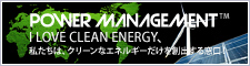 POWER MANAGEMENT I LOVE CLEAN ENERGY、私たちは、クリーンなエネルギーだけを創出する窓口！