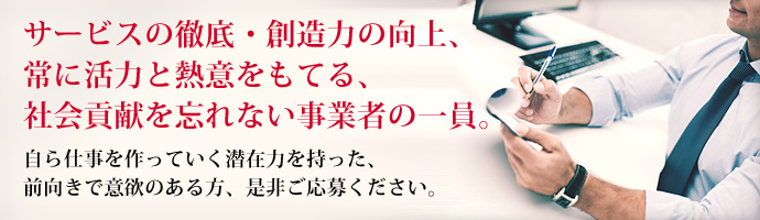 サービスの徹底・創造力の向上、常に活力と熱意をもてる、社会貢献を忘れない事業者の一員。 自ら仕事を作っていく潜在力を持った、前向きで意欲のある方、是非ご応募ください。